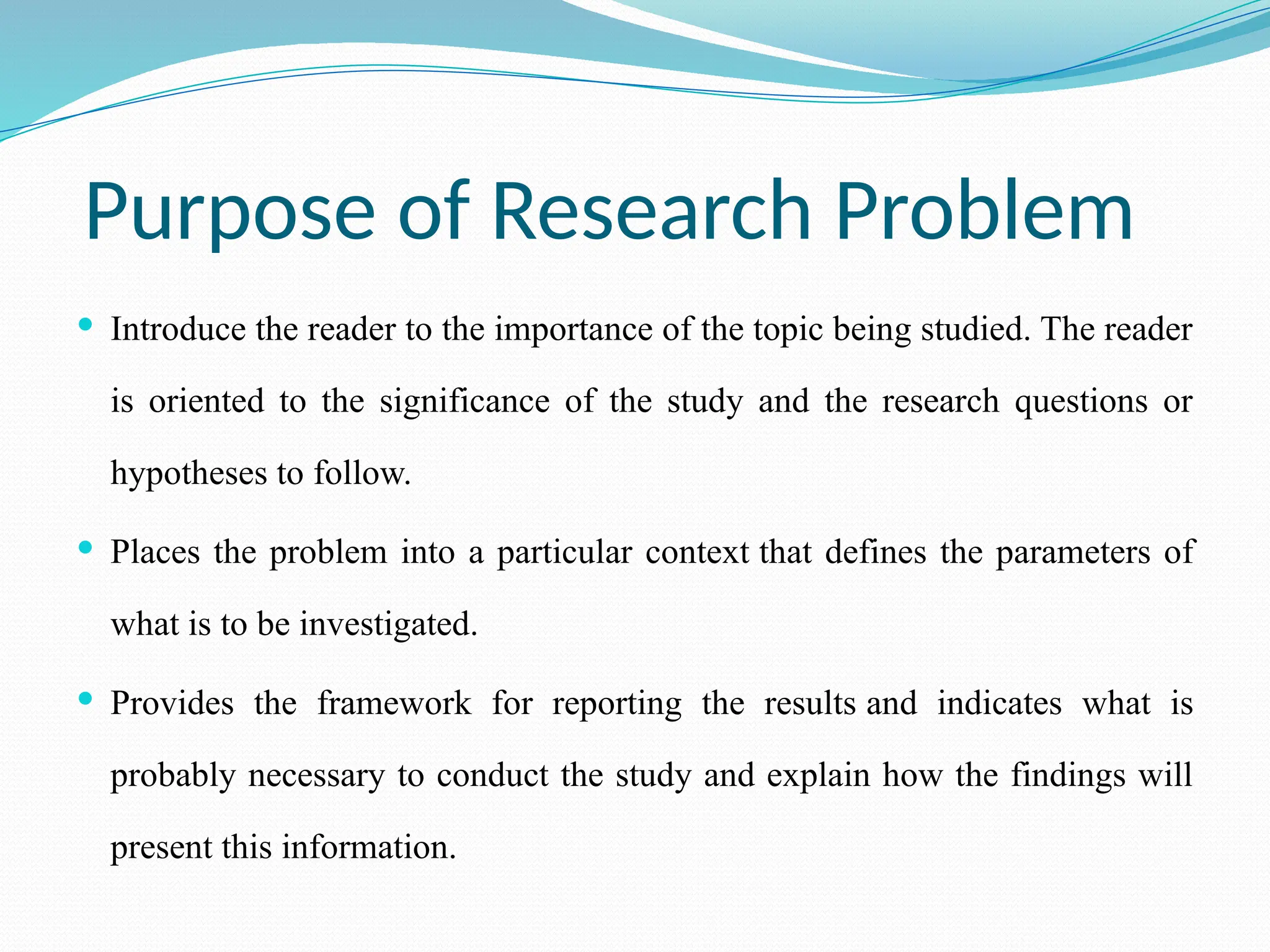 Purpose of Research Problem
 Introduce the reader to the importance of the topic being studied. The reader
is oriented to the significance of the study and the research questions or
hypotheses to follow.
 Places the problem into a particular context that defines the parameters of
what is to be investigated.
 Provides the framework for reporting the results and indicates what is
probably necessary to conduct the study and explain how the findings will
present this information.
 