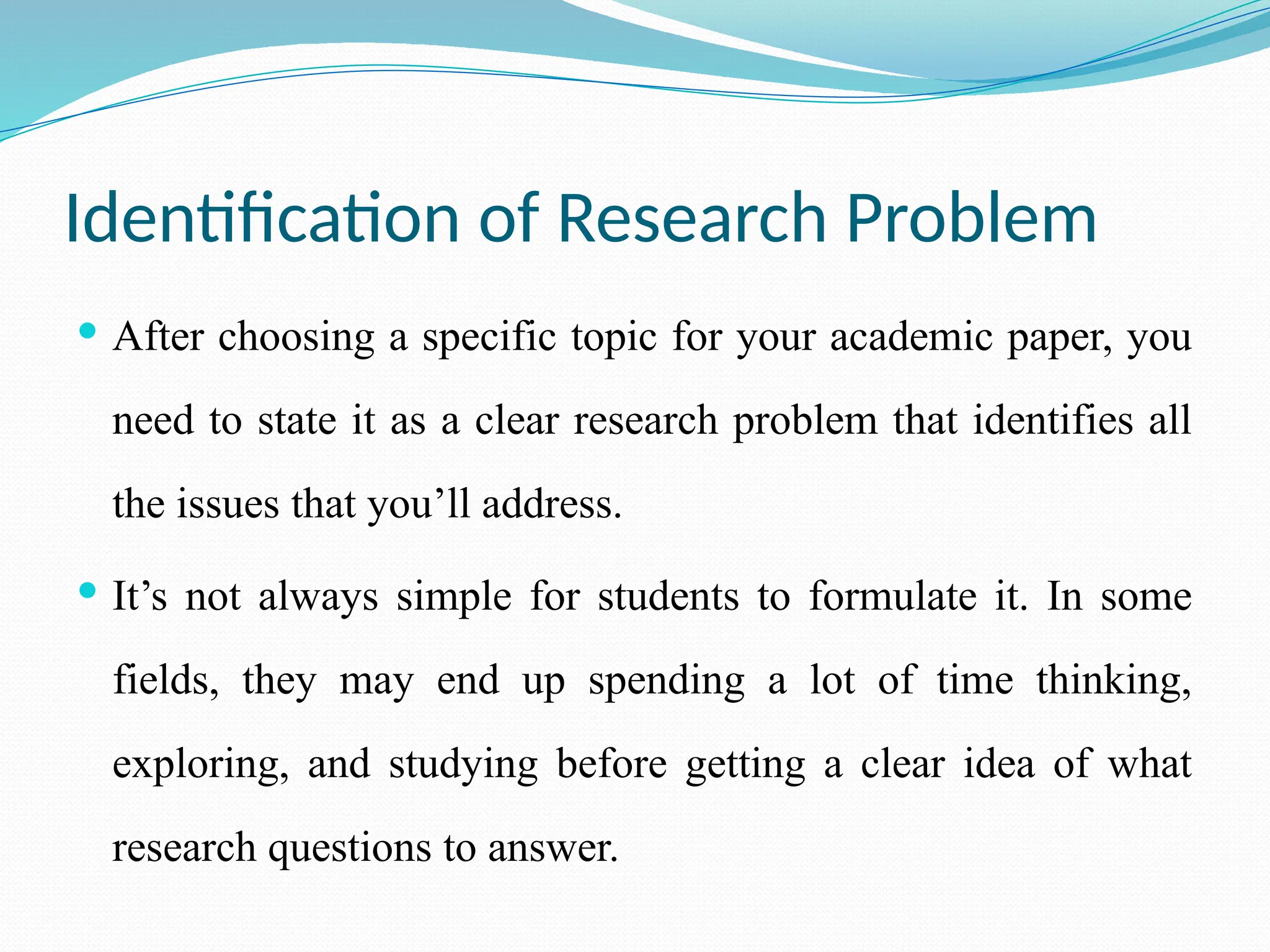 Identification of Research Problem
 After choosing a specific topic for your academic paper, you
need to state it as a clear research problem that identifies all
the issues that you’ll address.
 It’s not always simple for students to formulate it. In some
fields, they may end up spending a lot of time thinking,
exploring, and studying before getting a clear idea of what
research questions to answer.
 