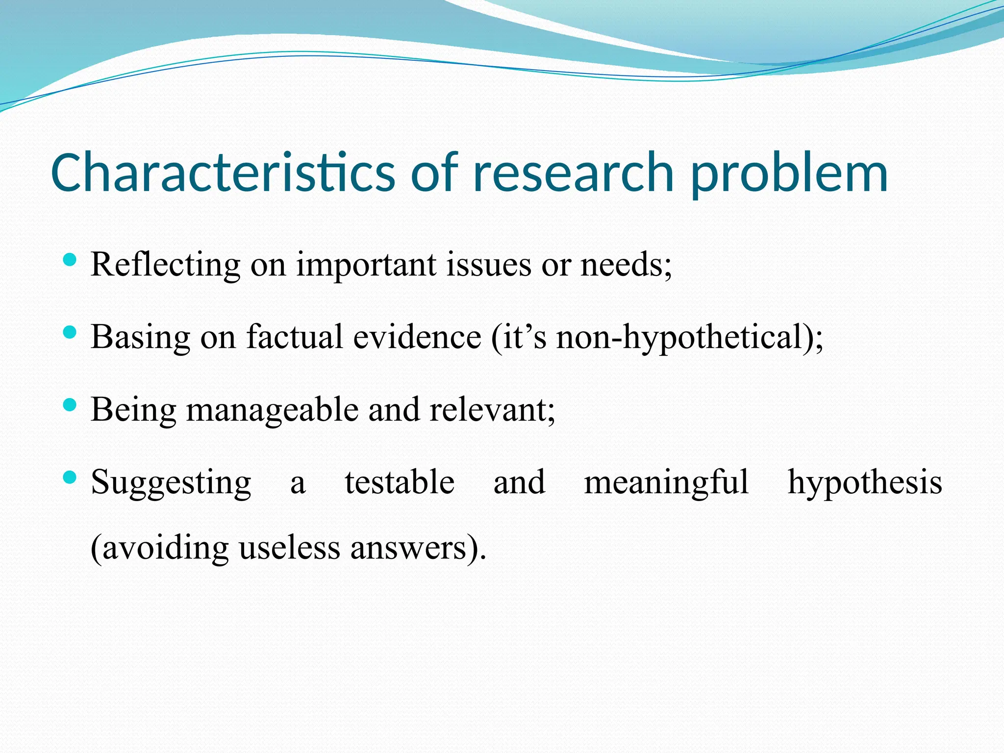 Characteristics of research problem
 Reflecting on important issues or needs;
 Basing on factual evidence (it’s non-hypothetical);
 Being manageable and relevant;
 Suggesting a testable and meaningful hypothesis
(avoiding useless answers).
 
