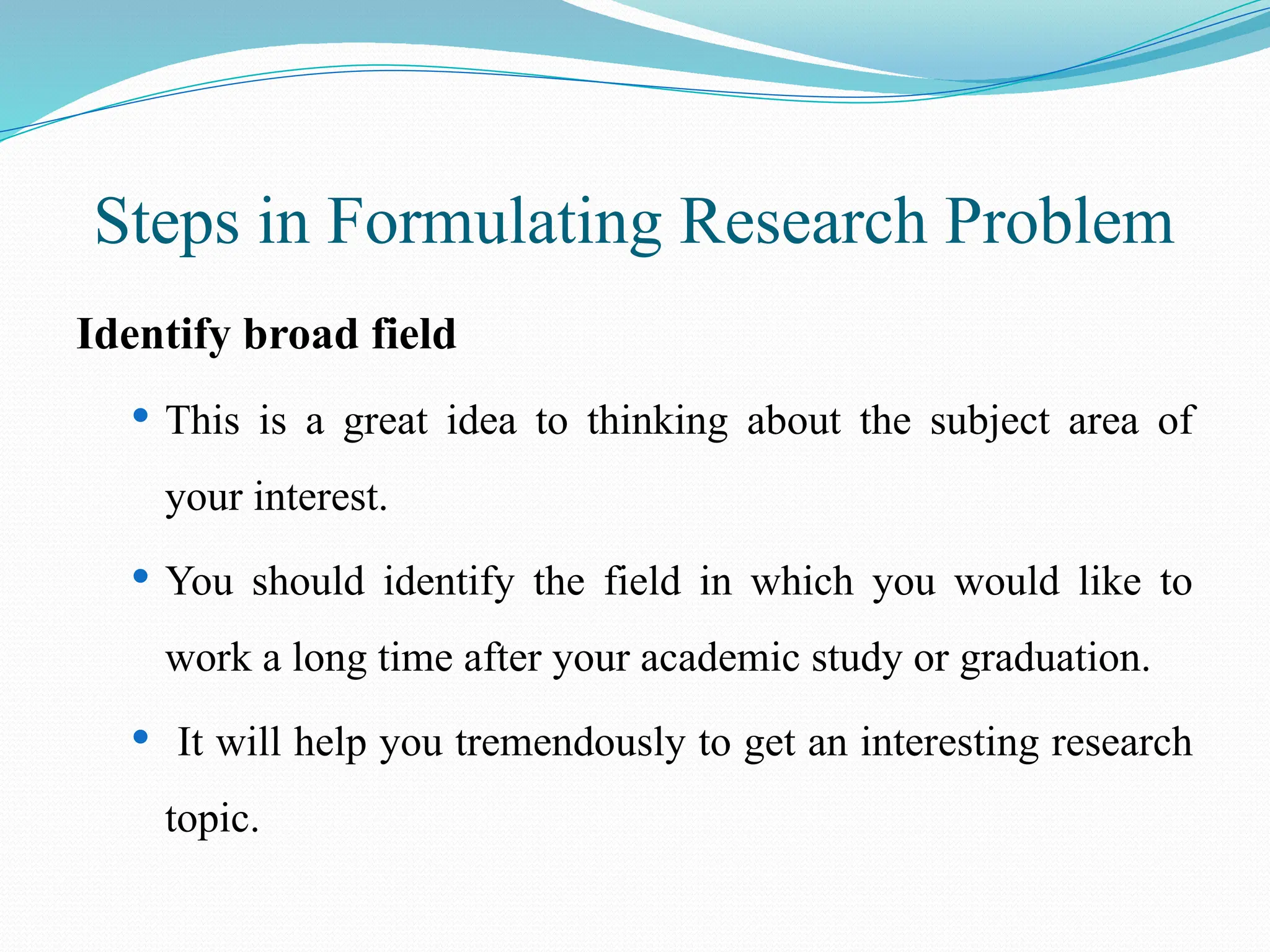 Steps in Formulating Research Problem
Identify broad field
 This is a great idea to thinking about the subject area of
your interest.
 You should identify the field in which you would like to
work a long time after your academic study or graduation.
 It will help you tremendously to get an interesting research
topic.
 