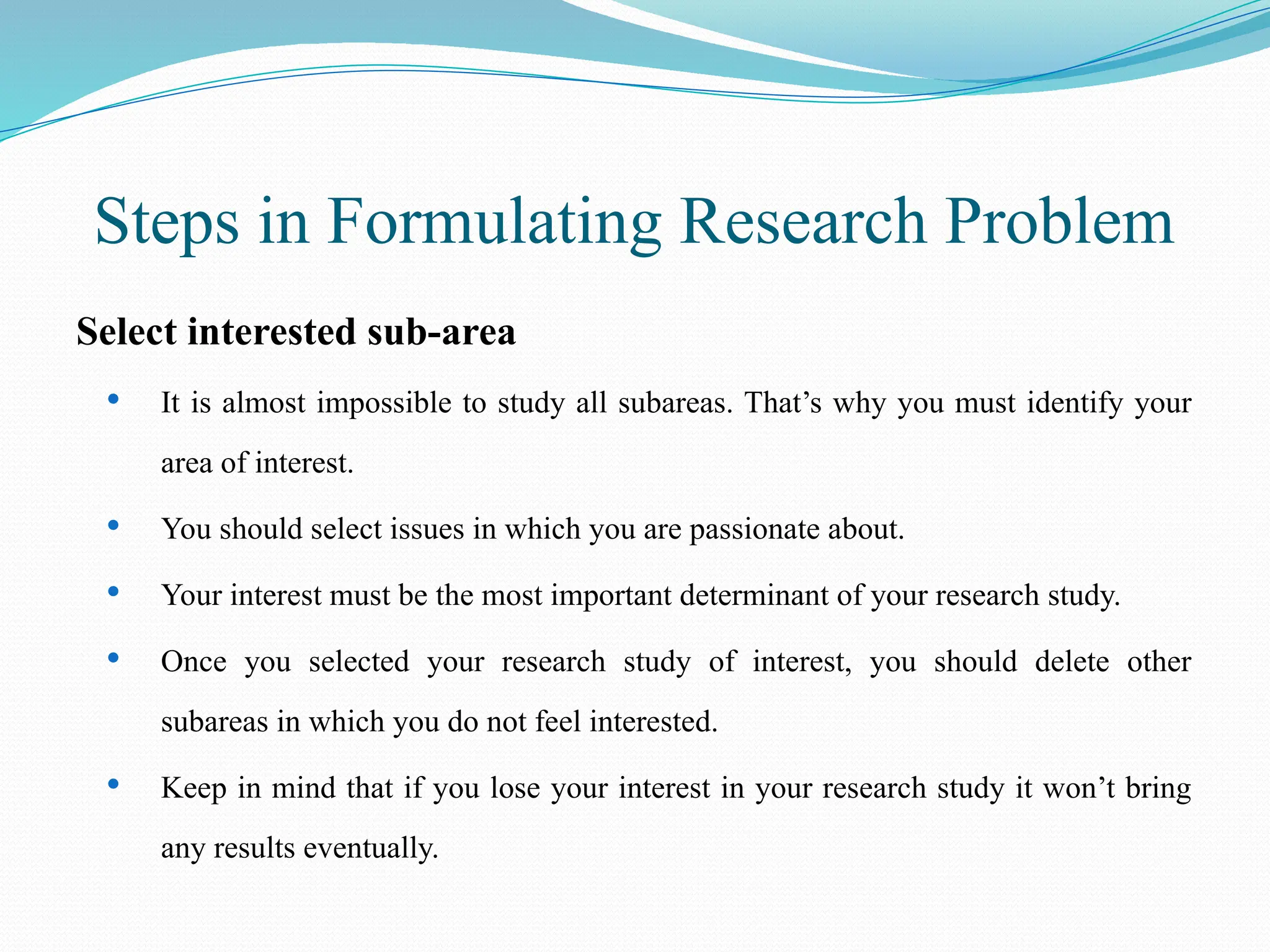 Steps in Formulating Research Problem
Select interested sub-area
 It is almost impossible to study all subareas. That’s why you must identify your
area of interest.
 You should select issues in which you are passionate about.
 Your interest must be the most important determinant of your research study.
 Once you selected your research study of interest, you should delete other
subareas in which you do not feel interested.
 Keep in mind that if you lose your interest in your research study it won’t bring
any results eventually.
 