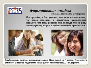 Формирование имиджа
                                      (отзывы родителей и учащихся)
                  Послушайте, я Вас уверяю, что, если вы выстоите,
                  то через полгода, с радостным удивлением
                  поймете, что Ваш ребенок уже гораздо умнее Вас,
                  а его кругозор вырос в геометрической прогрессии.




Опубликован рейтинг московских школ. Наш лицей на 1 месте. Это просто
отлично! Спасибо педагогам, наши детки тоже молодцы. Так держать!
 