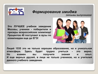 Формирование имиджа
                                           (отзывы выпускников)




Это ЛУЧШЕЕ учебное заведение
Москвы, ученики - победители и
призеры всероссийских олимпиад!
Процентов 40 поступают в вузы по
олимпиадам еще до ЕГЭ!



Лицей 1535 это не только хорошее образование, но и уникальная
атмосфера.   Здесь    будет   трудно учиться   -  это   верно.
Но      взамен      вы      получите   знания     и      опыт.
И еще верных друзей, в лице не только учеников, но и учителей
данного учебного заведения.
 