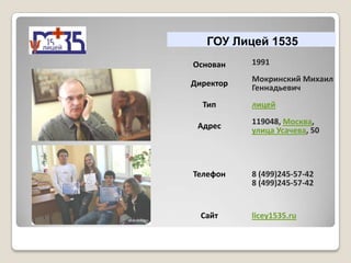 ГОУ Лицей 1535
Основан    1991
           Мокринский Михаил
Директор   Геннадьевич
  Тип      лицей
           119048, Москва,
 Адрес
           улица Усачева, 50



Телефон    8 (499)245-57-42
           8 (499)245-57-42


  Сайт     licey1535.ru
 