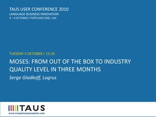 TAUS USER CONFERENCE 2010
LANGUAGE BUSINESS INNOVATION
4 – 6 OCTOBER / PORTLAND (OR), USA




TUESDAY 5 OCTOBER / 15.35

MOSES: FROM OUT OF THE BOX TO INDUSTRY
QUALITY LEVEL IN THREE MONTHS
Serge Gladkoff, Logrus
 