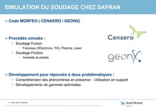 1 /
Ce document et les informations qu’il contient sont la propriété de Snecma. Ils ne doivent pas être copiés ni communiqués à un tiers sans l’autorisation préalable et écrite de Snecma.
SIMULATION DU SOUDAGE CHEZ SAFRAN
 Code MORFEO ( CENAERO / GEONX)
 Procédés simulés :
 Soudage Fusion
 Faisceau d’Electrons, TIG, Plasma, Laser
 Soudage Friction
 Inertielle et pilotée
 Développement pour répondre à deux problématiques :
 Compréhension des phénomènes en présence : Utilisation en support
 Développements de gammes optimisées
SNS- 2014 / SNECMA
 
