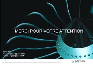 38 /
Ce document et les informations qu’il contient sont la propriété de Snecma. Ils ne doivent pas être copiés ni communiqués à un tiers sans l’autorisation préalable et écrite de Snecma.Ce document et les informations qu’il contient sont la propriété de Snecma. Ils ne doivent pas être copiés ni communiqués à un tiers sans l’autorisation préalable et écrite de Snecma.
MERCI POUR VOTRE ATTENTION
Contacts :
Francois.pichot@snecma.fr
Fabien.corpace@snecma.fr
 