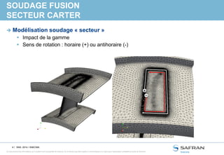 4 /
Ce document et les informations qu’il contient sont la propriété de Snecma. Ils ne doivent pas être copiés ni communiqués à un tiers sans l’autorisation préalable et écrite de Snecma.
SOUDAGE FUSION
SECTEUR CARTER
 Modélisation soudage « secteur »
 Impact de la gamme
 Sens de rotation : horaire (+) ou antihoraire (-)
SNS- 2014 / SNECMA
+
 