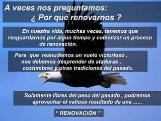 En nuestra vida, muchas veces, tenemos que resguardarnos por algún tiempo y comenzar un proceso de renovación.  A veces nos preguntamos:  ¿ Por qué renovarnos ? “  RENOVACiÓN ” Para  que  reanudemos un vuelo victorioso ,  nos debemos desprender de ataduras ,  costumbres y otras tradiciones del pasado. Solamente libres del peso del pasado , podremos aprovechar el valioso resultado de una ...... 
