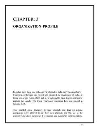 10
CHAPTER: 3
ORGANIZATION PROFILE
In earlier days there was only one TV channel in India the “Doordarshan”,
Channel doordarshan was owned and operated by government of India. In
those eras every home which had a TV set used to have its own antenna to
capture the signals. The Cable Television Ordinance Law was passed in
January 1995.
This enabled cable operators to feed channels and later on private
companies were allowed to air their own channels and this led to the
explosive growth in number of TV channels and number of cable operators.
 
