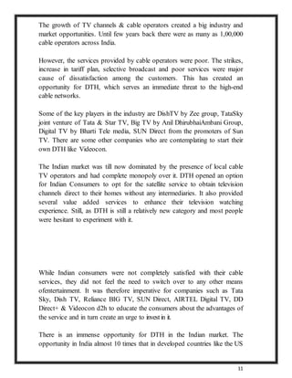 11
The growth of TV channels & cable operators created a big industry and
market opportunities. Until few years back there were as many as 1,00,000
cable operators across India.
However, the services provided by cable operators were poor. The strikes,
increase in tariff plan, selective broadcast and poor services were major
cause of dissatisfaction among the customers. This has created an
opportunity for DTH, which serves an immediate threat to the high-end
cable networks.
Some of the key players in the industry are DishTV by Zee group, TataSky
joint venture of Tata & Star TV, Big TV by Anil DhirubhaiAmbani Group,
Digital TV by Bharti Tele media, SUN Direct from the promoters of Sun
TV. There are some other companies who are contemplating to start their
own DTH like Videocon.
The Indian market was till now dominated by the presence of local cable
TV operators and had complete monopoly over it. DTH opened an option
for Indian Consumers to opt for the satellite service to obtain television
channels direct to their homes without any intermediaries. It also provided
several value added services to enhance their television watching
experience. Still, as DTH is still a relatively new category and most people
were hesitant to experiment with it.
While Indian consumers were not completely satisfied with their cable
services, they did not feel the need to switch over to any other means
ofentertainment. It was therefore imperative for companies such as Tata
Sky, Dish TV, Reliance BIG TV, SUN Direct, AIRTEL Digital TV, DD
Direct+ & Videocon d2h to educate the consumers about the advantages of
the service and in turn create an urge to investin it.
There is an immense opportunity for DTH in the Indian market. The
opportunity in India almost 10 times that in developed countries like the US
 