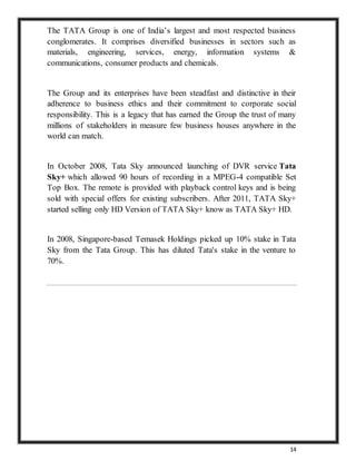 14
The TATA Group is one of India’s largest and most respected business
conglomerates. It comprises diversified businesses in sectors such as
materials, engineering, services, energy, information systems &
communications, consumer products and chemicals.
The Group and its enterprises have been steadfast and distinctive in their
adherence to business ethics and their commitment to corporate social
responsibility. This is a legacy that has earned the Group the trust of many
millions of stakeholders in measure few business houses anywhere in the
world can match.
In October 2008, Tata Sky announced launching of DVR service Tata
Sky+ which allowed 90 hours of recording in a MPEG-4 compatible Set
Top Box. The remote is provided with playback control keys and is being
sold with special offers for existing subscribers. After 2011, TATA Sky+
started selling only HD Version of TATA Sky+ know as TATA Sky+ HD.
In 2008, Singapore-based Temasek Holdings picked up 10% stake in Tata
Sky from the Tata Group. This has diluted Tata's stake in the venture to
70%.
 