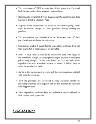 27
 The penetration of DTH services into all the towns is evident and
both the competitors have an equal customer base.
 Respondents prefer Dish TV for its economic Package Cost and Tata
Sky for its Flexible Channels Pack.
 Majority of the respondents are aware of the service quality, tariffs
sand installation charges of their providers before making the
purchase.
 The respondents are satisfied with the instrument cost of their
provider despite the brand they are using.
 Satisfactory level at 4 meant that the respondents are brand loyal but
then might shift if better services are provided.
 Dish TV have seen a decline in the satisfaction levels with regard to
the installation charges & subscription charges because of the higher
prices being charged. On the other hand Tata Sky too had a same
experience but then immediate reforms to correct it helped them to
retain the satisfaction levels.
 As far as the package cost is concerned, the respondents are satisfied
with both the providers.
 Both the providers are successful in being customer friendly by
providing round the clock support and toll free numbers to reach the
sales support team
 Most respondents are brand loyal and opined that they would stick to
their current service provider.
SUGGESTIONS
 
