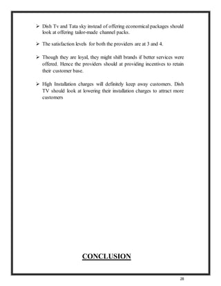 28
 Dish Tv and Tata sky instead of offering economical packages should
look at offering tailor-made channel packs.
 The satisfaction levels for both the providers are at 3 and 4.
 Though they are loyal, they might shift brands if better services were
offered. Hence the providers should at providing incentives to retain
their customer base.
 High Installation charges will definitely keep away customers. Dish
TV should look at lowering their installation charges to attract more
customers
CONCLUSION
 
