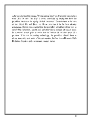 29
After conducting the survey, “Comparative Study on Customer satisfaction
with Dish TV and Tata Sky” I would conclude by saying that both the
providers have won the loyalty of their customers. Entertainment is the core
of the digital life and Direct to Home provides it in the best viewing
experience. Hence it is essential that the providers should give their best to
satisfy the customers.I could also learn the various aspects of hidden costs
in a product which play a crucial role in fixation of the final price of a
product. With ever increasing technology, the providers should look at
giving innovative and state of the art services like Movie on Demand, High
Definition Services and customized channel packs.
 