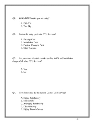 32
Q1. Which DTH Service you are using?
A. Dish TV
B. Tata Sky
Q2. Reasonfor using particular DTH Services?
A. Package Cost
B. Installation Cost
C. Flexible Channels Pack
D. Other Reasons
Q3. Are you aware about the service quality, tariffs and Installation
charge of all other DTH Services?
A. Yes
B. No
Q4. How do you rate the Instrument Costof DTH Service?
A. Highly Satisfactory
B. Satisfactory
C. Averagely Satisfactory
D. Dissatisfactory
E. Highly Dissatisfactory
 