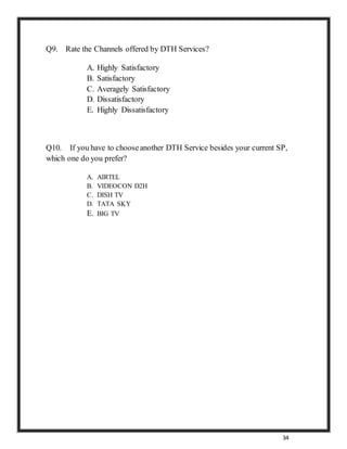 34
Q9. Rate the Channels offered by DTH Services?
A. Highly Satisfactory
B. Satisfactory
C. Averagely Satisfactory
D. Dissatisfactory
E. Highly Dissatisfactory
Q10. If you have to chooseanother DTH Service besides your current SP,
which one do you prefer?
A. AIRTEL
B. VIDEOCON D2H
C. DISH TV
D. TATA SKY
E. BIG TV
 