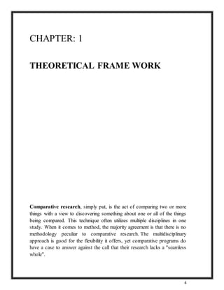 4
CHAPTER: 1
THEORETICAL FRAME WORK
Comparative research, simply put, is the act of comparing two or more
things with a view to discovering something about one or all of the things
being compared. This technique often utilizes multiple disciplines in one
study. When it comes to method, the majority agreement is that there is no
methodology peculiar to comparative research. The multidisciplinary
approach is good for the flexibility it offers, yet comparative programs do
have a case to answer against the call that their research lacks a "seamless
whole".
 