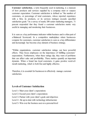 5
Customer satisfaction, a term frequently used in marketing, is a measure
of how products and services supplied by a company meet or surpass
customer expectation. Customer satisfaction is defined as "the number of
customers, or percentage of total customers, whose reported experience
with a firm, its products, or its services (ratings) exceeds specified
satisfaction goals." In a survey of nearly 200 senior marketing managers, 71
percent responded that they found a customer satisfaction metric very
useful in managing and monitoring their businesses.
It is seen as a key performance indicator within business and is often part of
a Balanced Scorecard. In a competitive marketplace where businesses
compete for customers, customer satisfaction is seen as a key differentiator
and increasingly has become a key element of business strategy.
"Within organizations, customer satisfaction ratings can have powerful
effects. They focus employees on the importance of fulfilling customers’
expectations. Furthermore, when these ratings dip, they warn of problems
that can affect sales and profitability. These metrics quantify an important
dynamic. When a brand has loyal customers, it gains positive word-of-
mouth marketing, which is both free and highly effective.
Therefore, it is essential for businesses to effectively manage customer
satisfaction.
Levels of Customer Satisfaction
Level 1- Meet your client’s expectations
Level 2- Exceed your client’s expectations
Level 3- Partner with your client’s goals and objectives
Level 4 - Be up-to-date with technology infrastructure
Level 5- Win over the business user on a personal level
 