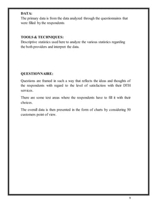 9
DATA:
The primary data is from the data analyzed through the questionnaires that
were filled by the respondents
TOOLS & TECHNIQUES:
Descriptive statistics used here to analyze the various statistics regarding
the both providers and interpret the data.
QUESTIONNAIRE:
Questions are framed in such a way that reflects the ideas and thoughts of
the respondents with regard to the level of satisfaction with their DTH
services.
There are some text areas where the respondents have to fill it with their
choices.
The overall data is then presented in the form of charts by considering 50
customers point of view.
 