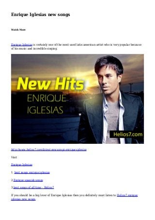 Enrique Iglesias new songs
Watch More
Enrique Iglesias is certainly one of the most used latin american artist who is very popular because
of his music and incredible singing.
http://www.helios7.com/latest-new-songs-enrique-iglesias
Visit
Enrique Iglesias
1. best songs enrique iglesias
2.Enrique spanish songs
3.best songs of all time - Helios7
If you should be a big lover of Enrique Iglesias then you definitely must listen to Helios7 enrique
iglesias new songs.
 