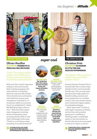 47
six degrees »altitude
Olivier Pouillon gives
a leg up to fellow eco-
entrepreneur Christian Fritz
Christan Fritz champions
fellow greenie Pablo
Fourcard
THE GREEN BUILDER
Christian Fritz
Occupation: Co-founder
of Little Tree and
Socio-eco Entrepreneur
“Bambooku offers products
made from sustainable
bamboo fibres”
Austrian-German Christian Fritz co-
founded Little Tree in 2009 to help
islanders build in environmentally
friendly ways. This one-stop, green
shop showcases high-quality, eco-
friendly building materials and
home supplies from eco-certified
woods to zero toxic emission paints,
and is Indonesia’s biggest supplier
of sustainable packaging.
Fritz’s “green team” includes 15
small expert companies, providing
services from environmental
assessment to installations.
“Buildings make a considerable
impact on the environment; we
should utilise the local environment
to reduce our impact on nature.”
THE PRO-TRASH TALKER
Olivier Pouillon
Occupation: Founder of CV.
Peduli Bali (Bali Recycling)
“Little Tree helps builders
create sustainable green
designs, preventing future
environmental headaches” 
With more than 17 years’ experience
working in the environmental
field, including managing solid
waste pollution in Indonesia,
American long-term Bali resident
Olivier Pouillon lives and breathes
waste. Believing “proper waste
management is essential to our
ecosystems, health, economy and
future”, he established CV. Peduli
Bali (Bali Recycling) in Ubud in
2010 — Bali’s first fully licensed
waste management, recycling
facility and hazardous waste
processing facility. With its “zero
waste” philosophy, Puillon says:
“There’s no such thing as waste,
everything is a potential resource!”
big tree farm
Tour South-East
Asia’s first organic,
artisanal chocolate
factory and
largest all-bamboo
structure.
karma
kandara spa
Perched on
cliff tops, this
award-winning
spa uses organic
spa products
made with
locally sourced
ingredients.
supercool
bali asli
restaurant
This community-
friendly
establishment with
a unique culinary
school promotes
authentic 100%
organic Balinese
cuisine.
bali eco
walking tours
Get back to nature
with a small,
low-key group to
discover farming
communities.
 