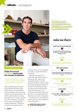 48
altitude »six degrees
JETSTAR has great low fares
to BALI. Visit Jetstar.com
THE BAMBOO ADVOCATE
Pablo Fourcard
Occupation: Creative MIND
and visionary of Bambooku
“Bamboo combines with
modern technology to offer
a wonderful new textile”
With a childhood spent between
France, Bali and Australia, Pablo
Fourcard grew up surrounded by
nature and beauty, which sowed the
seeds for environmental respect. He
settled in Bali in 1984 and, having
been introduced to bamboo samples
from China, found his eco-calling
as the creative force behind new
company Bambooku. “Textiles are
one of the worst environmental
takemethere
Desa Seni, A Village Resort
Saraswati Papers
Little Tree
ecoBali
CV. Peduli Bali (Bali Recycling)
Bambooku
Jl. Subak Sari #13, Pantai Berawa,
Canggu, tel. +62 (0) 361 844 6392,
desaseni.com
Jl. Raya Batu Belig 100, Kerobokan, tel:
+62 (0) 361 473 2117, saraswatipapers.
com
Jl. Sunset Road #112X, Kuta, tel: +62 (0)
361 752 133, littletreebali.com
Jl. Banjar Beluran #3, Kerobokan, tel:
+62 (0) 361 790 7314, eco-bali.com
Ubud, tel: +62 (0) 819 9996 2239,
balirecycling.com
Jl. Merthanadi #90, Kerobokan, tel: +62
(0) 361 780 7836, bambooku.com
polluters: cotton is not sustainable,
so bamboo is a great alternative,”
he explains.
Meaning “my bamboo” in
Indonesian, Bambooku produces
luxuriously soft, organic and
sustainable bamboo-inspired
products. As Bali is a major holiday
destination, Bambooku focuses on
the island’s hospitality business,
providing 100%-certified bamboo
towels and bed linens to eco-
conscious hotels, villas and spas. A
retail section includes funky attire
featuring boxer shorts and pyjamas.
“If all Bali hotels could switch to
bamboo products, what a difference
this could make!”
“Cotton is not
sustainable so
bamboo is a great
alternative”
 