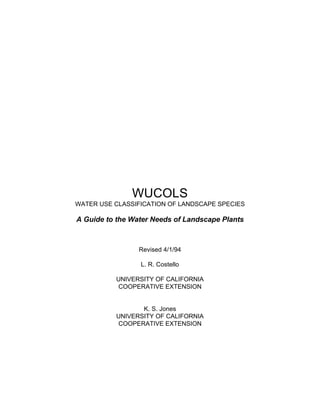 WUCOLS
WATER USE CLASSIFICATION OF LANDSCAPE SPECIES

A Guide to the Water Needs of Landscape Plants



                 Revised 4/1/94

                 L. R. Costello

          UNIVERSITY OF CALIFORNIA
          COOPERATIVE EXTENSION


                 K. S. Jones
          UNIVERSITY OF CALIFORNIA
          COOPERATIVE EXTENSION
 