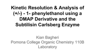 Kinetic Resolution & Analysis of
(+/-) - 1- phenylethanol using a
DMAP Derivative and the
Subtilisin Carlsberg Enzyme
Kian Bagheri
Pomona College Organic Chemistry 110B
Laboratory
 