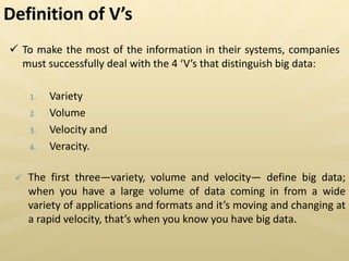  To make the most of the information in their systems, companies
must successfully deal with the 4 V s that distinguish big data:
1. Variety
2. Volume
3. Velocity and
4. Veracity.
 The first three—variety, volume and velocity— define big data;
when you have a large volume of data coming in from a wide
variety of applications and formats and it s moving and changing at
a rapid velocity, that s when you know you have big data.
Definition of V s
 