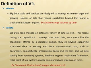  Volume
– Big Data tools and services are designed to manage extremely large and
growing sources of data that require capabilities beyond that found in
traditional database engines. Ex: Extreme Large Volumes of Data
 Variety
– Big Data Tools manage an extensive variety of data as well. This means
having the capability to manage structured data, very much like the
capabilities offered by a database engine. They go beyond supporting
structured data to working with both non-structured data, such as
documents, spreadsheets, presentation decks and the like; and log data
coming from operating systems, database engines, application framework,
retail point of sale systems, mobile communications systems and more.
Ex: Structured, Unstructured, images, documents, etc
Definition of V s
 
