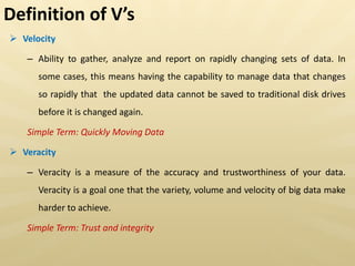  Velocity
– Ability to gather, analyze and report on rapidly changing sets of data. In
some cases, this means having the capability to manage data that changes
so rapidly that the updated data cannot be saved to traditional disk drives
before it is changed again.
Simple Term: Quickly Moving Data
 Veracity
– Veracity is a measure of the accuracy and trustworthiness of your data.
Veracity is a goal one that the variety, volume and velocity of big data make
harder to achieve.
Simple Term: Trust and integrity
Definition of V s
 