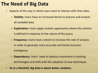 • Aspects of the way in which users want to interact with their data…
– Totality: Users have an increased desire to process and analyze
all available data
– Exploration: Users apply analytic approaches where the schema
is defined in response to the nature of the query
– Frequency: Users have a desire to increase the rate of analysis
in order to generate more accurate and timely business
intelligence
– Dependency: Users eed to balance investment in existing
technologies and skills with the adoption of new techniques
• So in a Nutshell, Big Data is about better analytics
The Need of Big Data
 