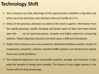  Your company can take advantage of the opportunities available in big data only
when you have processes and solutions that can handle all 4 V's.
 Many of the previous attempts to address the need to gather information from
the rapidly growing, rapidly changing and broad types of data have been based
upon the use of special-purpose, complex and highly expensive computing
systems. Today's Big Data Solutions are built upon a different foundation.
 Rather than trying to use a very powerful, dedicated database system, cluster of
inexpensive, powerful, industry standard (X86) systems are harnessed to attack
these very small problems.
 The clustered approach uses commodity systems, storage, and memory. It also
adds the benefit of being more reliable. The failure of any single system in the
cluster will not stop processing.
Technology Shift
 