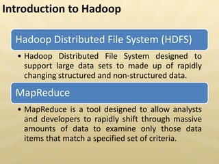 Hadoop Distributed File System (HDFS)
• Hadoop Distributed File System designed to
support large data sets to made up of rapidly
changing structured and non-structured data.
MapReduce
• MapReduce is a tool designed to allow analysts
and developers to rapidly shift through massive
amounts of data to examine only those data
items that match a specified set of criteria.
Introduction to Hadoop
 