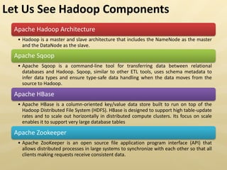 Apache Hadoop Architecture
• Hadoop is a master and slave architecture that includes the NameNode as the master
and the DataNode as the slave.
Apache Sqoop
• Apache Sqoop is a command-line tool for transferring data between relational
databases and Hadoop. Sqoop, similar to other ETL tools, uses schema metadata to
infer data types and ensure type-safe data handling when the data moves from the
source to Hadoop.
Apache HBase
• Apache HBase is a column-oriented key/value data store built to run on top of the
Hadoop Distributed File System (HDFS). HBase is designed to support high table-update
rates and to scale out horizontally in distributed compute clusters. Its focus on scale
enables it to support very large database tables
Apache Zookeeper
• Apache ZooKeeper is an open source file application program interface (API) that
allows distributed processes in large systems to synchronize with each other so that all
clients making requests receive consistent data.
Let Us See Hadoop Components
 