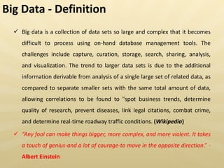  Big data is a collection of data sets so large and complex that it becomes
difficult to process using on-hand database management tools. The
challenges include capture, curation, storage, search, sharing, analysis,
and visualization. The trend to larger data sets is due to the additional
information derivable from analysis of a single large set of related data, as
compared to separate smaller sets with the same total amount of data,
allowing correlations to be found to "spot business trends, determine
quality of research, prevent diseases, link legal citations, combat crime,
and determine real-time roadway traffic conditions. (Wikipedia)
 “Any fool can make things bigger, more complex, and more violent. It takes
a touch of genius-and a lot of courage-to move in the opposite direction.” -
Albert Einstein
Big Data - Definition
 