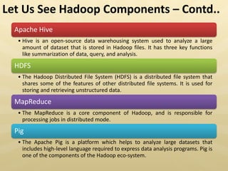 Apache Hive
• Hive is an open-source data warehousing system used to analyze a large
amount of dataset that is stored in Hadoop files. It has three key functions
like summarization of data, query, and analysis.
HDFS
• The Hadoop Distributed File System (HDFS) is a distributed file system that
shares some of the features of other distributed file systems. It is used for
storing and retrieving unstructured data.
MapReduce
• The MapReduce is a core component of Hadoop, and is responsible for
processing jobs in distributed mode.
Pig
• The Apache Pig is a platform which helps to analyze large datasets that
includes high-level language required to express data analysis programs. Pig is
one of the components of the Hadoop eco-system.
Let Us See Hadoop Components – Contd..
 