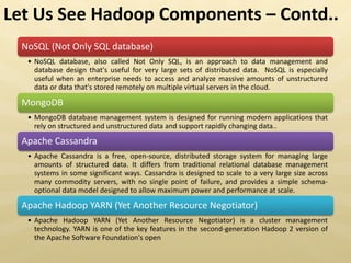 NoSQL (Not Only SQL database)
• NoSQL database, also called Not Only SQL, is an approach to data management and
database design that's useful for very large sets of distributed data. NoSQL is especially
useful when an enterprise needs to access and analyze massive amounts of unstructured
data or data that's stored remotely on multiple virtual servers in the cloud.
MongoDB
• MongoDB database management system is designed for running modern applications that
rely on structured and unstructured data and support rapidly changing data..
Apache Cassandra
• Apache Cassandra is a free, open-source, distributed storage system for managing large
amounts of structured data. It differs from traditional relational database management
systems in some significant ways. Cassandra is designed to scale to a very large size across
many commodity servers, with no single point of failure, and provides a simple schema-
optional data model designed to allow maximum power and performance at scale.
Apache Hadoop YARN (Yet Another Resource Negotiator)
• Apache Hadoop YARN (Yet Another Resource Negotiator) is a cluster management
technology. YARN is one of the key features in the second-generation Hadoop 2 version of
the Apache Software Foundation's open
Let Us See Hadoop Components – Contd..
 