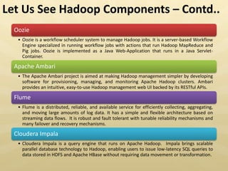 Oozie
• Oozie is a workflow scheduler system to manage Hadoop jobs. It is a server-based Workflow
Engine specialized in running workflow jobs with actions that run Hadoop MapReduce and
Pig jobs. Oozie is implemented as a Java Web-Application that runs in a Java Servlet-
Container.
Apache Ambari
• The Apache Ambari project is aimed at making Hadoop management simpler by developing
software for provisioning, managing, and monitoring Apache Hadoop clusters. Ambari
provides an intuitive, easy-to-use Hadoop management web UI backed by its RESTful APIs.
Flume
• Flume is a distributed, reliable, and available service for efficiently collecting, aggregating,
and moving large amounts of log data. It has a simple and flexible architecture based on
streaming data flows. It is robust and fault tolerant with tunable reliability mechanisms and
many failover and recovery mechanisms.
Cloudera Impala
• Cloudera Impala is a query engine that runs on Apache Hadoop. Impala brings scalable
parallel database technology to Hadoop, enabling users to issue low-latency SQL queries to
data stored in HDFS and Apache HBase without requiring data movement or transformation.
Let Us See Hadoop Components – Contd..
 