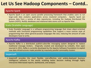 Apache Spark
• Apache Spark is an open source parallel processing framework that enables users to run
large-scale data analytics applications across clustered computers. Apache Spark can
process data from a variety of data repositories, including the Hadoop Distributed File
System (HDFS), NoSQL databases and relational data stores such as Apache Hive.
Scala (Scalable Language)
• Scala (Scalable Language) is a software programming language that mixes object-oriented
methods with functional programming capabilities that support a more concise style of
programming than other general-purpose languages like Java, reducing the amount of code
developers have to write..
Apache Kafka
• Apache Kafka is a distributed publish-subscribe messaging system designed to replace
traditional message brokers. Originally created and developed by LinkedIn, then open
sourced in 2011, Kafka is currently developed by the Apache Software Foundation to exploit
new data infrastructures made possible by massively parallel commodity clusters
Jaspersoft
• Jaspersoft provides the most flexible, cost-effective, and widely-deployed business
intelligence software in the world, enabling better decision making through highly
interactive Web-based reports, dashboards, and analysis.
Let Us See Hadoop Components – Contd..
 