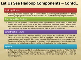 Hadoop Cluster
• A Hadoop cluster is a special type of computational cluster designed specifically for storing
and analyzing huge amounts of unstructured data in a distributed computing environment.
Distributed File System
• A distributed file system is a client/server-based application that allows clients to access and
process data stored on the server as if it were on their own computer. When a user accesses
a file on the server, the server sends the user a copy of the file, which is cached on the user's
computer while the data is being processed and is then returned to the server.
Catastrophic Failure
• Catastrophic failure is a complete, sudden, often unexpected breakdown in a machine,
electronic system, computer or network. Such a breakdown may occur as a result of a
hardware event such as a disk drive crash, memory chip failure or surge on the power line.
Catastrophic failure can also be caused by software conflicts or malware. Sometimes a single
component in a critical location fails, resulting in downtime for the entire system.
Python
• Python is an interpreted, object-oriented programming language similar to PERL, that has
gained popularity because of its clear syntax and readability. Python is said to be relatively
easy to learn and portable, meaning its statements can be interpreted in a number of
operating systems.
Let Us See Hadoop Components – Contd..
 