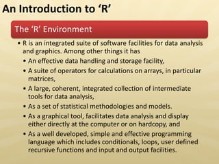 The ‘ E viro e t
• R is an integrated suite of software facilities for data analysis
and graphics. Among other things it has
• An effective data handling and storage facility,
• A suite of operators for calculations on arrays, in particular
matrices,
• A large, coherent, integrated collection of intermediate
tools for data analysis,
• As a set of statistical methodologies and models.
• As a graphical tool, facilitates data analysis and display
either directly at the computer or on hardcopy, and
• As a well developed, simple and effective programming
language which includes conditionals, loops, user defined
recursive functions and input and output facilities.
An Introduction to ‘
 