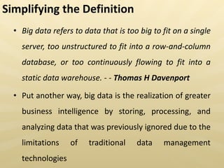Simplifying the Definition
• Big data refers to data that is too big to fit on a single
server, too unstructured to fit into a row-and-column
database, or too continuously flowing to fit into a
static data warehouse. - - Thomas H Davenport
• Put another way, big data is the realization of greater
business intelligence by storing, processing, and
analyzing data that was previously ignored due to the
limitations of traditional data management
technologies
 