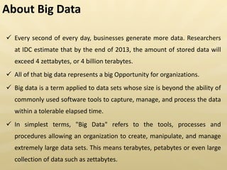 About Big Data
 Every second of every day, businesses generate more data. Researchers
at IDC estimate that by the end of 2013, the amount of stored data will
exceed 4 zettabytes, or 4 billion terabytes.
 All of that big data represents a big Opportunity for organizations.
 Big data is a term applied to data sets whose size is beyond the ability of
commonly used software tools to capture, manage, and process the data
within a tolerable elapsed time.
 In simplest terms, "Big Data" refers to the tools, processes and
procedures allowing an organization to create, manipulate, and manage
extremely large data sets. This means terabytes, petabytes or even large
collection of data such as zettabytes.
 