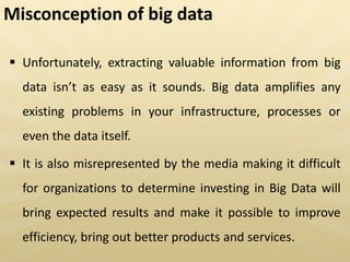  Unfortunately, extracting valuable information from big
data is t as easy as it sounds. Big data amplifies any
existing problems in your infrastructure, processes or
even the data itself.
 It is also misrepresented by the media making it difficult
for organizations to determine investing in Big Data will
bring expected results and make it possible to improve
efficiency, bring out better products and services.
Misconception of big data
 