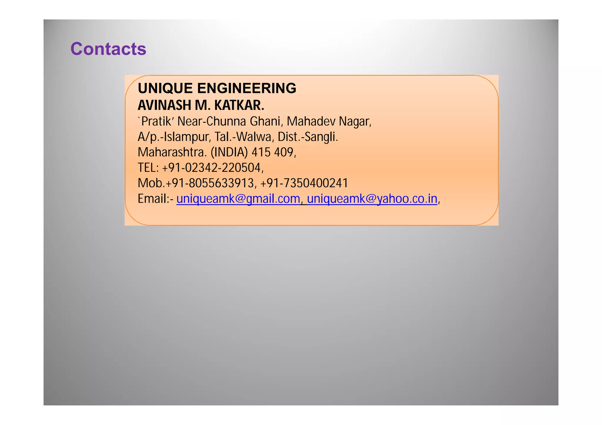 Contacts 
UNIQUE ENGINEERING 
AVINASH M. KATKAR. 
`Pratik’ Near-Chunna Ghani, Mahadev Nagar, 
A/p.-Islampur, Tal.-Walwa, Dist.-Sangli. 
Maharashtra. (INDIA) 415 409, 
TEL: +91-02342-220504, 
Mob.+91-8055633913, +91-7350400241 
Email:- uniqueamk@gmail.com, uniqueamk@yahoo.co.in, 
