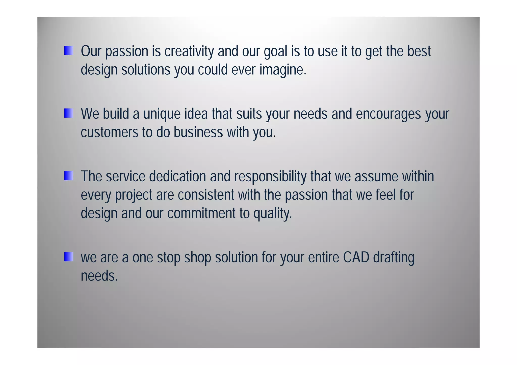 Our passion is creativity and our goal is to use it to get the best 
design solutions you could ever imagine. 
We build a unique idea that suits your needs and encourages your 
customers to do business with you. 
The service dedication and responsibility that we assume within 
every project are consistent with the passion that we feel for 
design and our commitment to quality. 
we are a one stop shop solution for your entire CAD drafting 
needs. 
 
