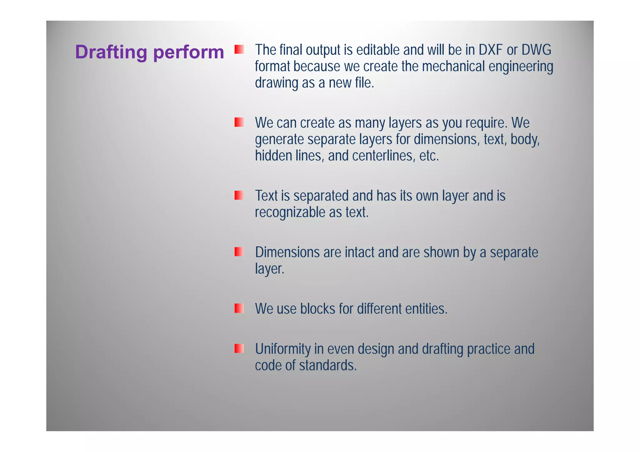Drafting perform The final output is editable and will be in DXF or DWG 
format because we create the mechanical engineering 
drawing as a new file. 
We can create as many layers as you require. We 
generate separate layers for dimensions, text, body, 
hidden lines, and centerlines, etc. 
Text is separated and has its own layer and is 
recognizable as text. 
Dimensions are intact and are shown by a separate 
layer. 
We use blocks for different entities. 
Uniformity in even design and drafting practice and 
code of standards. 
 