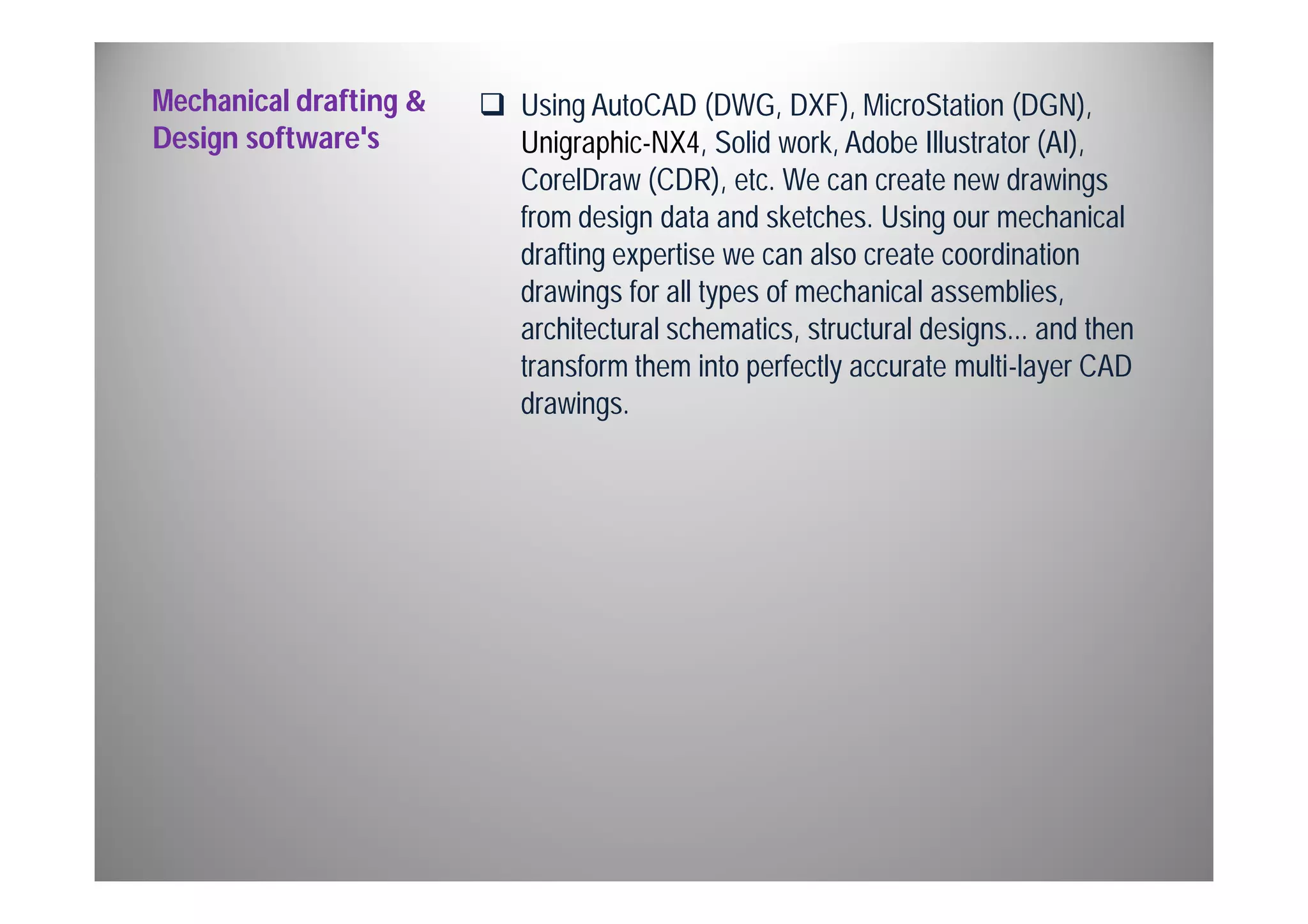 Mechanical drafting & 
Design software's 
 Using AutoCAD (DWG, DXF), MicroStation (DGN), 
Unigraphic-NX4, Solid work, Adobe Illustrator (AI), 
CorelDraw (CDR), etc. We can create new drawings 
from design data and sketches. Using our mechanical 
drafting expertise we can also create coordination 
drawings for all types of mechanical assemblies, 
architectural schematics, structural designs... and then 
transform them into perfectly accurate multi-layer CAD 
drawings. 
 